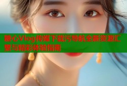 糖心Vlog传媒下载污导航全新资源汇聚与精彩体验指南