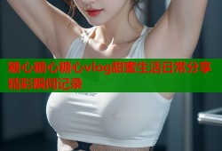 糖心糖心糖心vlog甜蜜生活日常分享精彩瞬间记录