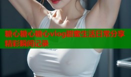 糖心糖心糖心vlog甜蜜生活日常分享精彩瞬间记录