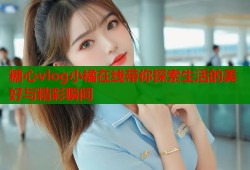 糖心vlog小橘在线带你探索生活的美好与精彩瞬间