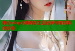 糖心vlog小新精彩生活记录与精彩瞬间分享
