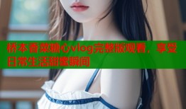 桥本香菜糖心vlog完整版观看，享受日常生活甜蜜瞬间