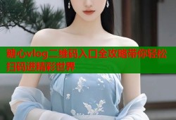 糖心vlog二维码入口全攻略带你轻松扫码进精彩世界