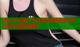 糖心vlog国产平台高清视频编辑分享记录生活美好瞬间