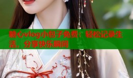糖心vlog小包子免费：轻松记录生活，分享快乐瞬间