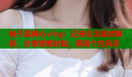 柚子酱糖心vlog：记录生活美好瞬间，分享甜蜜时刻，展现个性风采