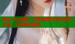 糖心vlog刻晴：探索视频创作的无限可能，记录美好瞬间