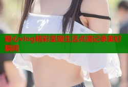 糖心vlog精彩呈现生活点滴记录美好瞬间