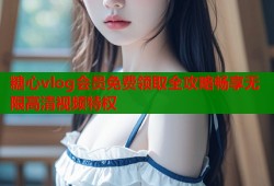 糖心vlog会员免费领取全攻略畅享无限高清视频特权