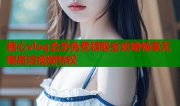 糖心vlog会员免费领取全攻略畅享无限高清视频特权
