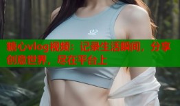 糖心vlog视频：记录生活瞬间，分享创意世界，尽在平台上