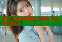 糖心vlog柚子猫最新力作精彩生活记录全新呈现
