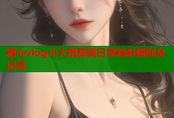 糖心vlog小大桃甜美日常精彩瞬间全记录