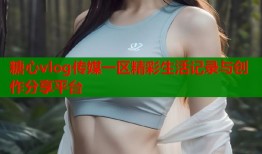 糖心vlog传媒一区精彩生活记录与创作分享平台