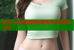 糖心vlog黄旧版精彩回顾与生活点滴分享