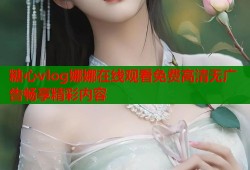 糖心vlog娜娜在线观看免费高清无广告畅享精彩内容