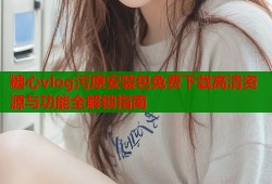 糖心vlog污原安装包免费下载高清资源与功能全解锁指南