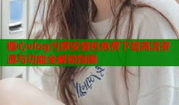 糖心vlog污原安装包免费下载高清资源与功能全解锁指南