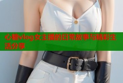 心糖vlog女主播的日常故事与精彩生活分享