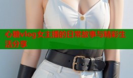 心糖vlog女主播的日常故事与精彩生活分享