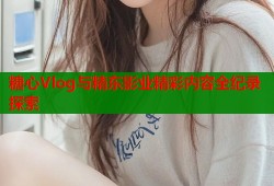 糖心Vlog与精东影业精彩内容全纪录探索
