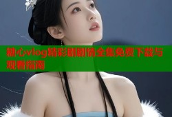 糖心vlog精彩剧剧情全集免费下载与观看指南