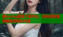 糖心vlog剧情下载平台，轻松获取最新剧集和精彩内容