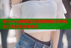 糖心vlog锅锅酱沙发视频精彩分享轻松打造舒适居家体验