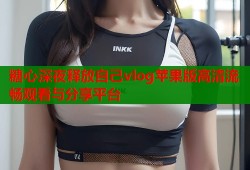 糖心深夜释放自己vlog苹果版高清流畅观看与分享平台