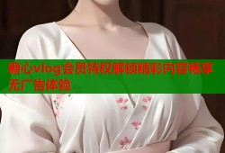 糖心vlog会员特权解锁精彩内容畅享无广告体验