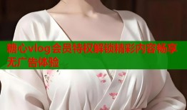 糖心vlog会员特权解锁精彩内容畅享无广告体验