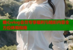 糖心vlog会员专享福利与精彩内容全方位体验指南