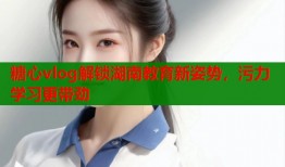糖心vlog解锁湖南教育新姿势，污力学习更带劲