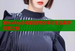 糖心vlog小晗的日常分享与生活美学探索之旅