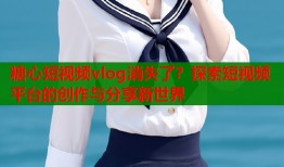 糖心短视频vlog消失了？探索短视频平台的创作与分享新世界