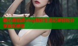 糖心唐伯虎vlog精彩生活记录轻松分享真实感受