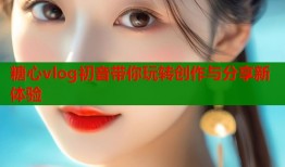 糖心vlog初音带你玩转创作与分享新体验