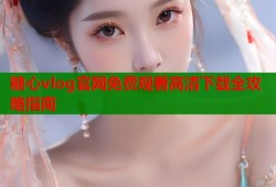 糖心vlog官网免费观看高清下载全攻略指南