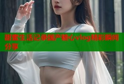 甜蜜生活记录国产糖心vlog精彩瞬间分享