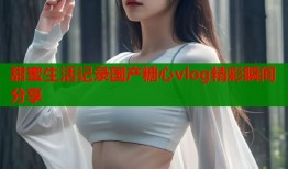 甜蜜生活记录国产糖心vlog精彩瞬间分享