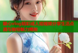 糖心vlog精彩成人短视频分享生活点滴与独特魅力揭秘