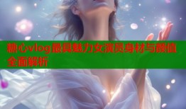 糖心vlog最具魅力女演员身材与颜值全面解析