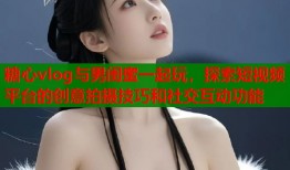 糖心vlog与男闺蜜一起玩，探索短视频平台的创意拍摄技巧和社交互动功能