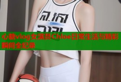 心糖vlog女演员Chloe日常生活与精彩瞬间全纪录
