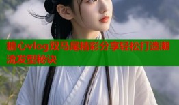 糖心vlog双马尾精彩分享轻松打造潮流发型秘诀