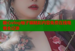 糖心vlog柚子猫精彩内容免费在线观看全记录