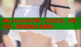 糖心vlog小包子免：记录生活，分享快乐，随时随地上传视频
