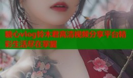 糖心vlog铃木君高清视频分享平台精彩生活尽在掌握