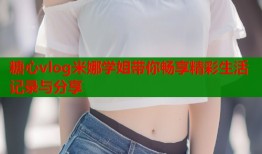糖心vlog米娜学姐带你畅享精彩生活记录与分享
