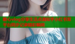 糖心vlog分享生活点滴知乎小红书双平台同步记录精彩瞬间